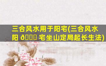 三合风水用于阳宅(三合风水阳 🐝 宅坐山定局起长生法)